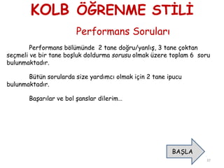 KOLB ÖĞRENME STİLİ
Performans Soruları
Performans bölümünde 2 tane doğru/yanlış, 3 tane çoktan
seçmeli ve bir tane boşluk doldurma sorusu olmak üzere toplam 6 soru
bulunmaktadır.
Bütün sorularda size yardımcı olmak için 2 tane ipucu
bulunmaktadır.
Başarılar ve bol şanslar dilerim…
37
BAŞLA
 