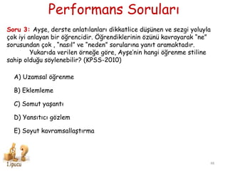 Performans Soruları
48
Soru 3: Ayşe, derste anlatılanları dikkatlice düşünen ve sezgi yoluyla
çok iyi anlayan bir öğrencidir. Öğrendiklerinin özünü kavrayarak “ne”
sorusundan çok , “nasıl” ve “neden” sorularına yanıt aramaktadır.
Yukarıda verilen örneğe göre, Ayşe’nin hangi öğrenme stiline
sahip olduğu söylenebilir? (KPSS-2010)
A) Uzamsal öğrenme
B) Eklemleme
C) Somut yaşantı
D) Yansıtıcı gözlem
E) Soyut kavramsallaştırma
 