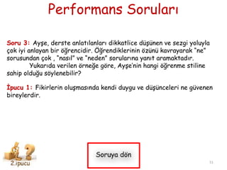 Performans Soruları
Soru 3: Ayşe, derste anlatılanları dikkatlice düşünen ve sezgi yoluyla
çok iyi anlayan bir öğrencidir. Öğrendiklerinin özünü kavrayarak “ne”
sorusundan çok , “nasıl” ve “neden” sorularına yanıt aramaktadır.
Yukarıda verilen örneğe göre, Ayşe’nin hangi öğrenme stiline
sahip olduğu söylenebilir?
İpucu 1: Fikirlerin oluşmasında kendi duygu ve düşünceleri ne güvenen
bireylerdir.
51
 