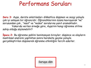 Performans Soruları
Soru 3: Ayşe, derste anlatılanları dikkatlice düşünen ve sezgi yoluyla
çok iyi anlayan bir öğrencidir. Öğrendiklerinin özünü kavrayarak “ne”
sorusundan çok , “nasıl” ve “neden” sorularına yanıt aramaktadır.
Yukarıda verilen örneğe göre, Ayşe’nin hangi öğrenme stiline
sahip olduğu söylenebilir?
İpucu 2: Bu öğrenme şeklini benimseyen bireyler; düşünce ve olayların
mantıksal analizini yaptıktan sonra harekete geçme yoluyla
gerçekleştirilen düşünerek öğrenme etkinliğini tercih ederler.
52
 