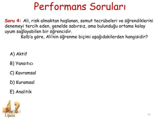 Performans Soruları
53
Soru 4: Ali, risk almaktan hoşlanan, somut tecrübeleri ve öğrendiklerini
denemeyi tercih eden, genelde sabırsız, ama bulunduğu ortama kolay
uyum sağlayabilen bir öğrencidir.
Kolb’a göre, Ali’nin öğrenme biçimi aşağıdakilerden hangisidir?
A) Aktif
B) Yansıtıcı
C) Kavramsal
D) Kuramsal
E) Analitik
 