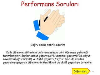Performans Soruları
55
Doğru cevap tebrik ederim
Kolb öğrenme stillerinin belirlenmesinde dört öğrenme yeteneği
tanımlamıştır. Bunlar somut yaşantı(SY), yansıtıcı gözlem(YG), soyut
kavramsallaştırma(SK) ve Aktif yaşantı(AY)’dır. Soruda verilen
yaparak-yaşayarak öğrenmenin özellikleri de aktif yaşantıya örnektir.
Diğer soru
 