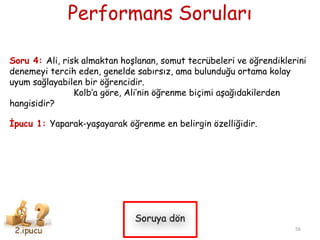 Performans Soruları
Soru 4: Ali, risk almaktan hoşlanan, somut tecrübeleri ve öğrendiklerini
denemeyi tercih eden, genelde sabırsız, ama bulunduğu ortama kolay
uyum sağlayabilen bir öğrencidir.
Kolb’a göre, Ali’nin öğrenme biçimi aşağıdakilerden
hangisidir?
İpucu 1: Yaparak-yaşayarak öğrenme en belirgin özelliğidir.
56
 
