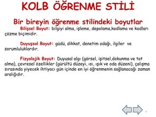 KOLB ÖĞRENME STİLİ
Bir bireyin öğrenme stilindeki boyutlar
Bilişsel Boyut: bilgiyi alma, işleme, depolama,kodlama ve kodları
çözme biçimidir.
Duyuşsal Boyut: güdü, dikkat, denetim odağı, ilgiler ve
sorumluluklardır.
Fizyolojik Boyut: Duyusal algı (görsel, işitsel,dokunma ve tat
alma), çevresel özellikler (gürültü düzeyi, ısı, ışık ve oda düzeni), çalışma
sırasında yiyecek ihtiyacı gün içinde en iyi öğrenmenin sağlanacağı zaman
aralığıdır.
9
 