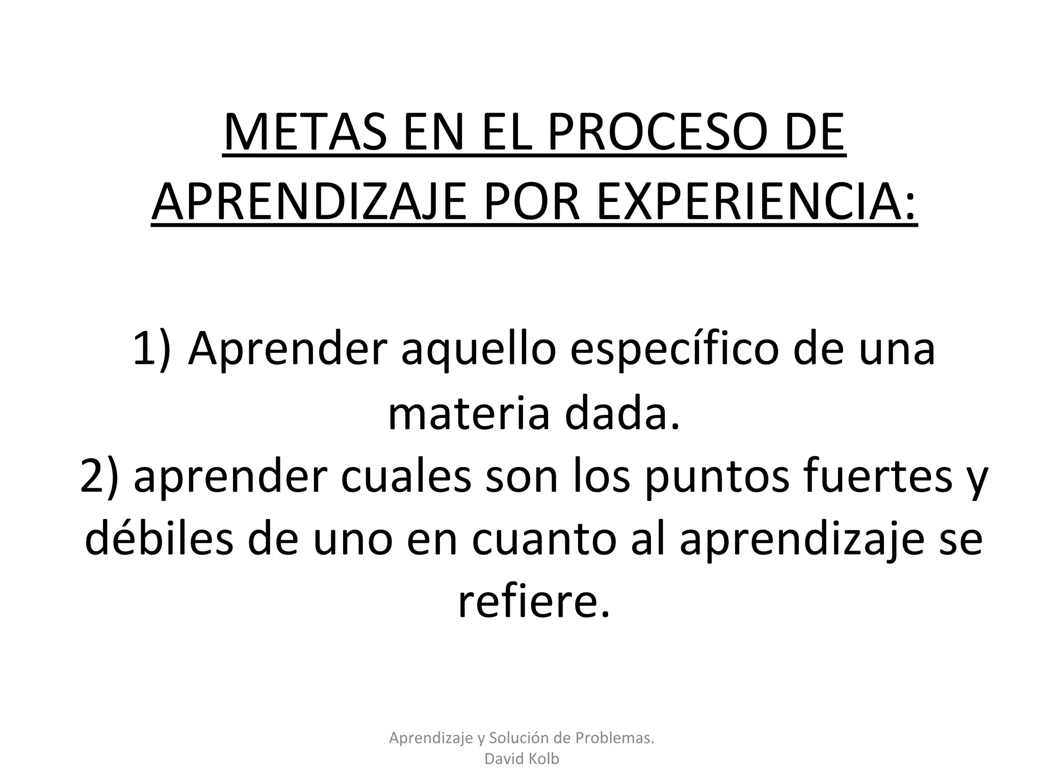 METAS EN EL PROCESO DE
   APRENDIZAJE POR EXPERIENCIA:

   1) Aprender aquello específico de una
              materia dada.
2) aprender cuales son los puntos fuertes y
débiles de uno en cuanto al aprendizaje se
                 refiere.

              Aprendizaje y Solución de Problemas.
                           David Kolb
 