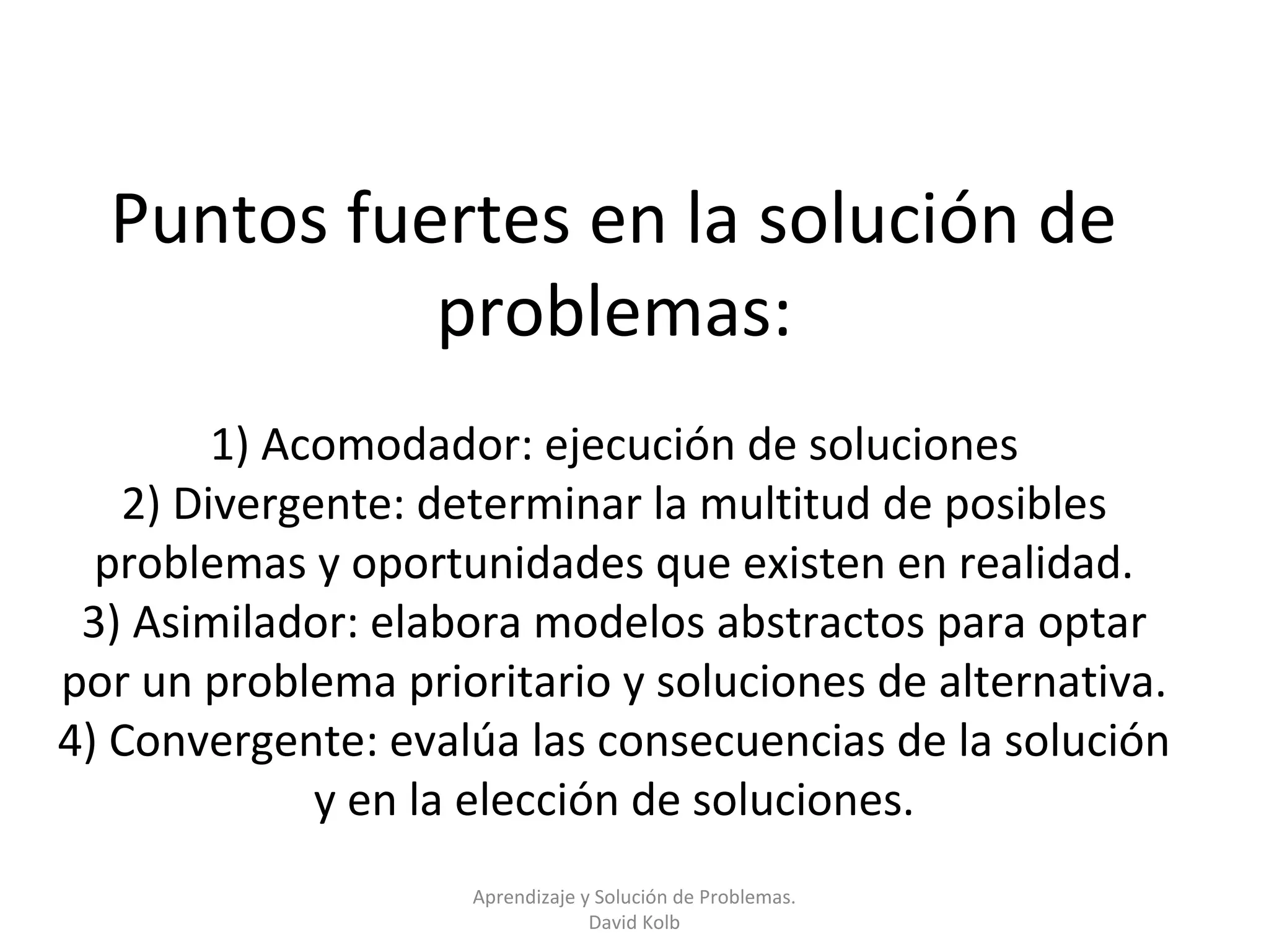 Puntos fuertes en la solución de
            problemas:
        1) Acomodador: ejecución de soluciones
   2) Divergente: determinar la multitud de posibles
  problemas y oportunidades que existen en realidad.
 3) Asimilador: elabora modelos abstractos para optar
por un problema prioritario y soluciones de alternativa.
4) Convergente: evalúa las consecuencias de la solución
             y en la elección de soluciones.
                    Aprendizaje y Solución de Problemas.
                                 David Kolb
 