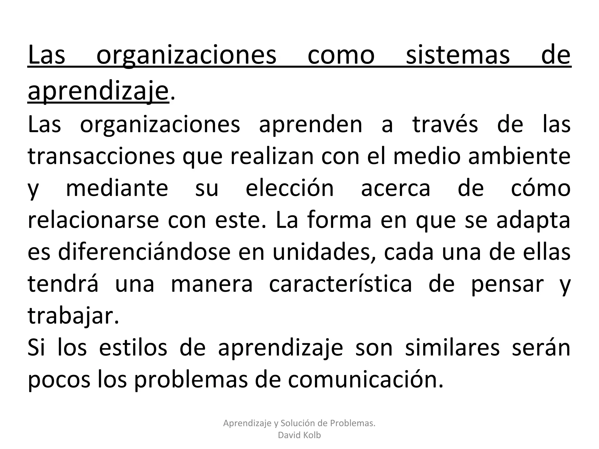 Las organizaciones                  como                sistemas   de
aprendizaje.
Las organizaciones aprenden a través de las
transacciones que realizan con el medio ambiente
y mediante su elección acerca de cómo
relacionarse con este. La forma en que se adapta
es diferenciándose en unidades, cada una de ellas
tendrá una manera característica de pensar y
trabajar.
Si los estilos de aprendizaje son similares serán
pocos los problemas de comunicación.
                 Aprendizaje y Solución de Problemas.
                              David Kolb
 
