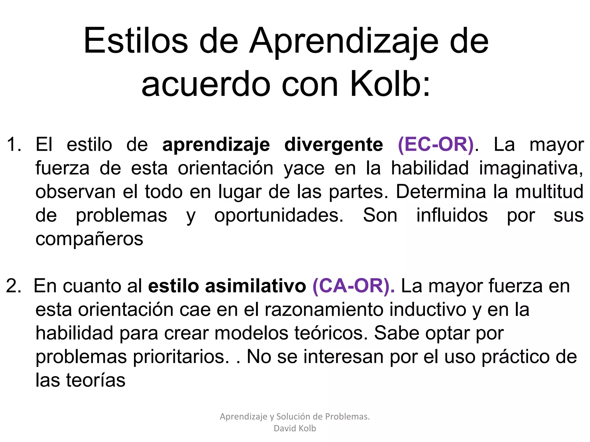 Estilos de Aprendizaje de
             acuerdo con Kolb:
1. El estilo de aprendizaje divergente (EC-OR). La mayor
   fuerza de esta orientación yace en la habilidad imaginativa,
   observan el todo en lugar de las partes. Determina la multitud
   de problemas y oportunidades. Son influidos por sus
   compañeros

2. En cuanto al estilo asimilativo (CA-OR). La mayor fuerza en
   esta orientación cae en el razonamiento inductivo y en la
   habilidad para crear modelos teóricos. Sabe optar por
   problemas prioritarios. . No se interesan por el uso práctico de
   las teorías
                         Aprendizaje y Solución de Problemas.
                                      David Kolb
 