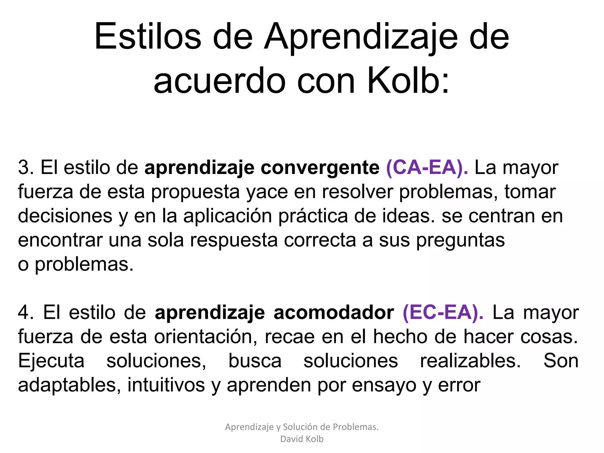 Estilos de Aprendizaje de
            acuerdo con Kolb:

3. El estilo de aprendizaje convergente (CA-EA). La mayor
fuerza de esta propuesta yace en resolver problemas, tomar
decisiones y en la aplicación práctica de ideas. se centran en
encontrar una sola respuesta correcta a sus preguntas
o problemas.

4. El estilo de aprendizaje acomodador (EC-EA). La mayor
fuerza de esta orientación, recae en el hecho de hacer cosas.
Ejecuta soluciones, busca soluciones realizables. Son
adaptables, intuitivos y aprenden por ensayo y error
                       Aprendizaje y Solución de Problemas.
                                    David Kolb
 