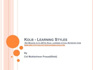 KOLB - LEARNING STYLES
REF-MCLEOD, S. A. (2013). KOLB - LEARNING STYLES. RETRIEVED FROM
WWW.SIMPLYPSYCHOLOGY.ORG/LEARNING-KOLB.HTML
By
Col Mukteshwar Prasad(Retd)
 