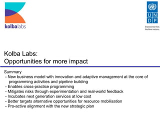 Kolba Labs:
Opportunities for more impact
Summary
- New business model with innovation and adaptive management at the core of
programming activities and pipeline building
- Enables cross-practice programming
- Mitigates risks through experimentation and real-world feedback
- Incubates next generation services at low cost
- Better targets alternative opportunities for resource mobilisation
- Pro-active alignment with the new strategic plan

 