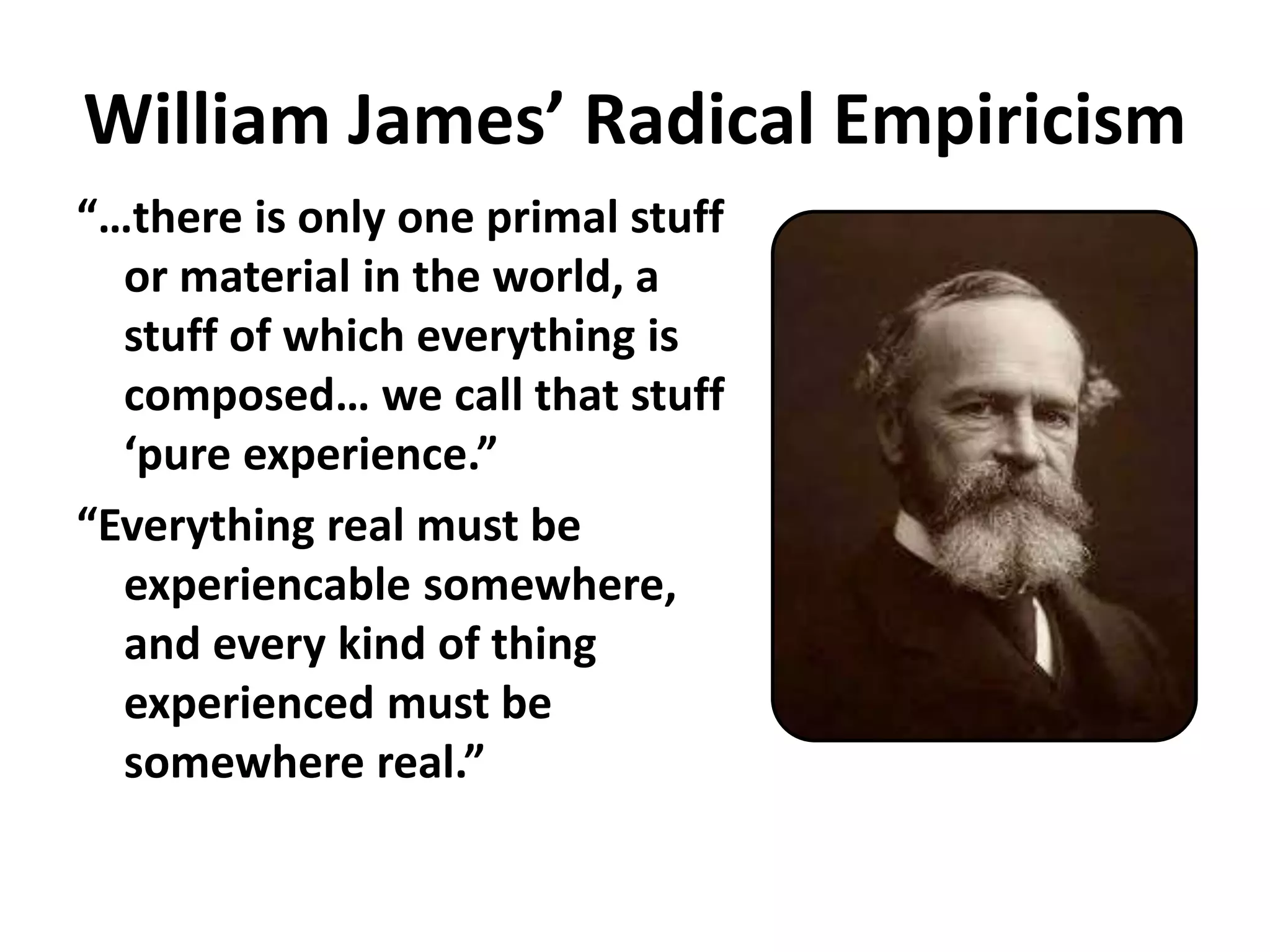 William James’ Radical Empiricism
“…there is only one primal stuff
or material in the world, a
stuff of which everything is
composed… we call that stuff
‘pure experience.”
“Everything real must be
experiencable somewhere,
and every kind of thing
experienced must be
somewhere real.”
 