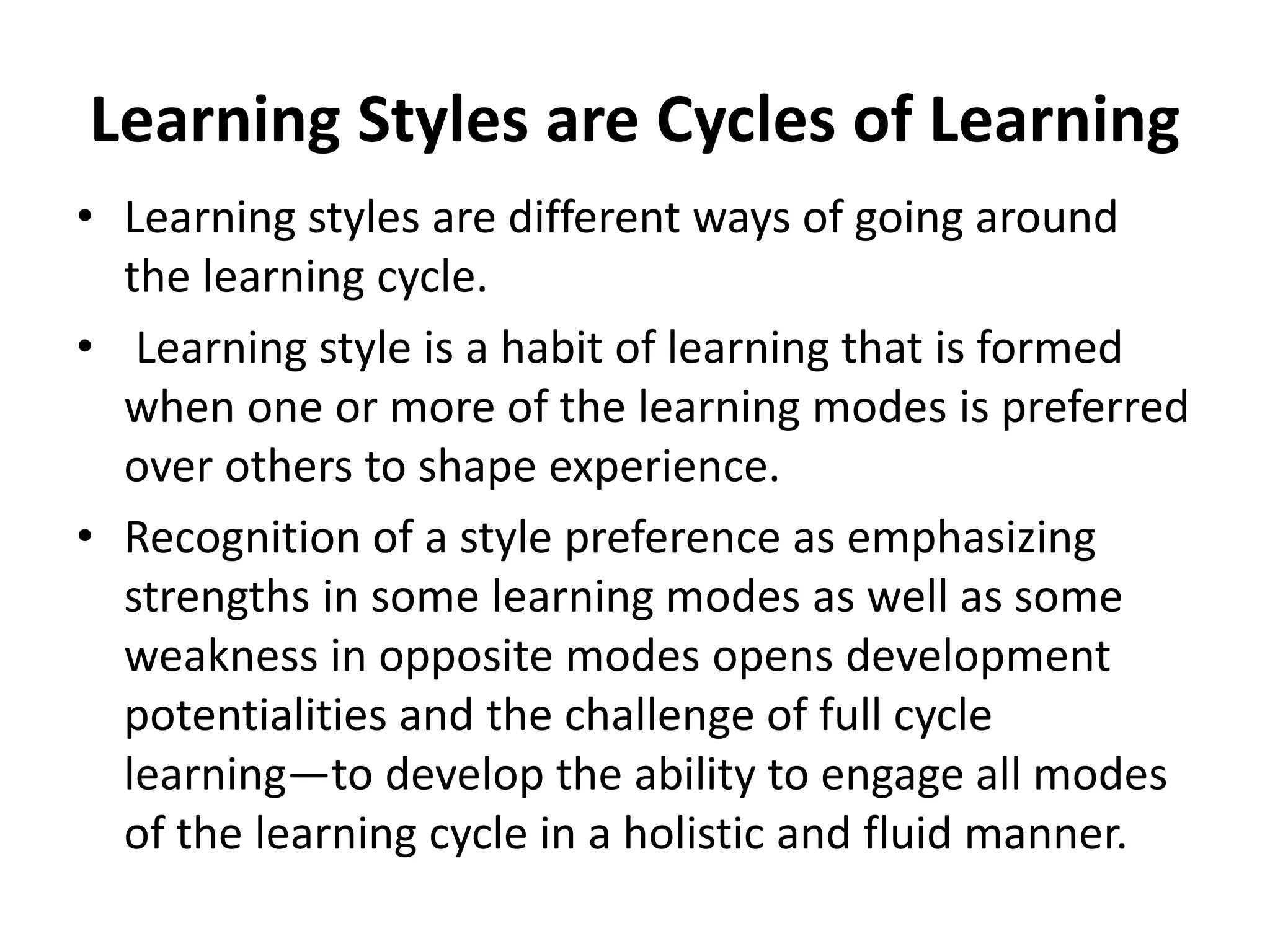 Learning Styles are Cycles of Learning
• Learning styles are different ways of going around
the learning cycle.
• Learning style is a habit of learning that is formed
when one or more of the learning modes is preferred
over others to shape experience.
• Recognition of a style preference as emphasizing
strengths in some learning modes as well as some
weakness in opposite modes opens development
potentialities and the challenge of full cycle
learning—to develop the ability to engage all modes
of the learning cycle in a holistic and fluid manner.
 