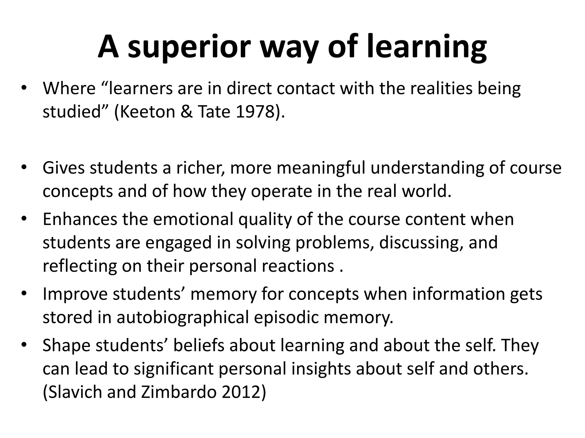 A superior way of learning
• Where “learners are in direct contact with the realities being
studied” (Keeton & Tate 1978).
• Gives students a richer, more meaningful understanding of course
concepts and of how they operate in the real world.
• Enhances the emotional quality of the course content when
students are engaged in solving problems, discussing, and
reflecting on their personal reactions .
• Improve students’ memory for concepts when information gets
stored in autobiographical episodic memory.
• Shape students’ beliefs about learning and about the self. They
can lead to significant personal insights about self and others.
(Slavich and Zimbardo 2012)
 
