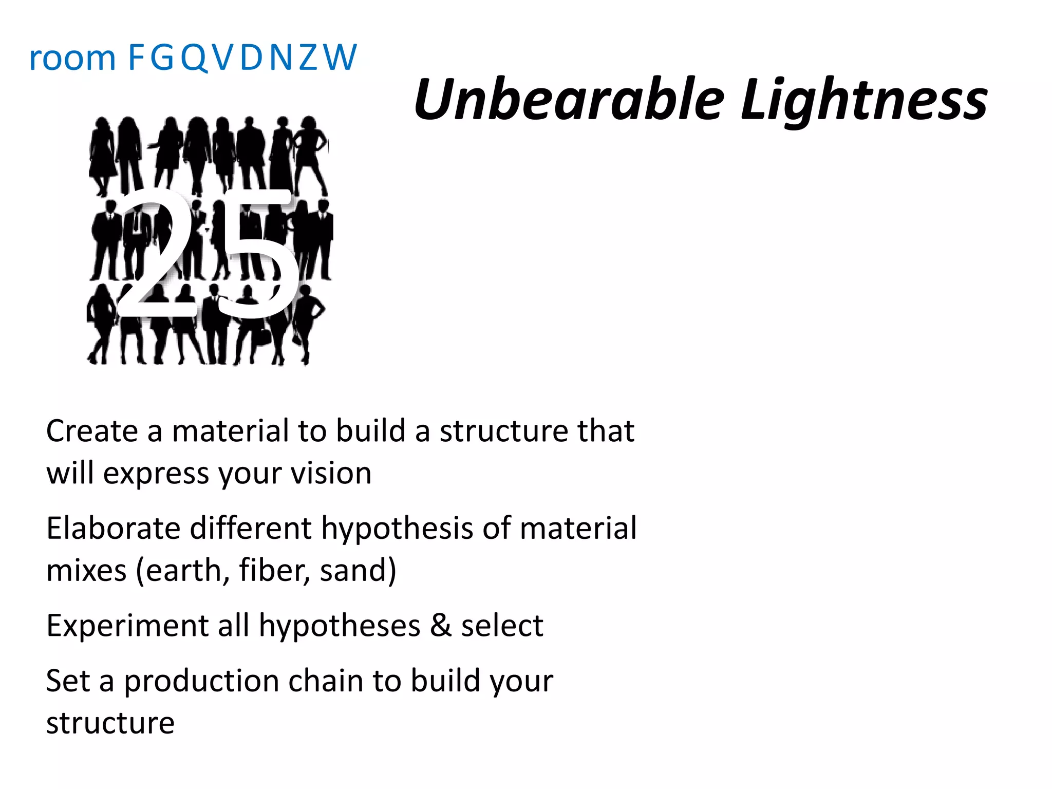Unbearable Lightness
room FGQVDNZW
Create a material to build a structure that
will express your vision
Elaborate different hypothesis of material
mixes (earth, fiber, sand)
Experiment all hypotheses & select
Set a production chain to build your
structure
25
 