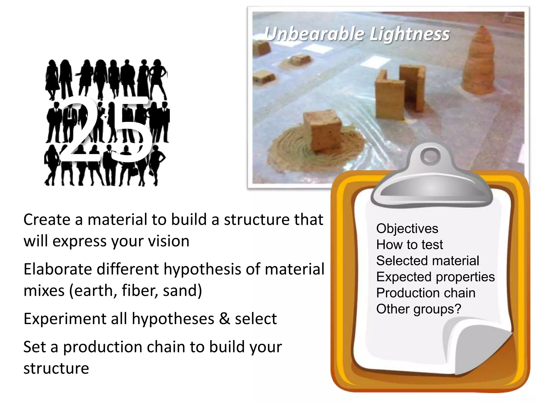 Unbearable Lightness
Create a material to build a structure that
will express your vision
Elaborate different hypothesis of material
mixes (earth, fiber, sand)
Experiment all hypotheses & select
Set a production chain to build your
structure
25
Objectives
How to test
Selected material
Expected properties
Production chain
Other groups?
 