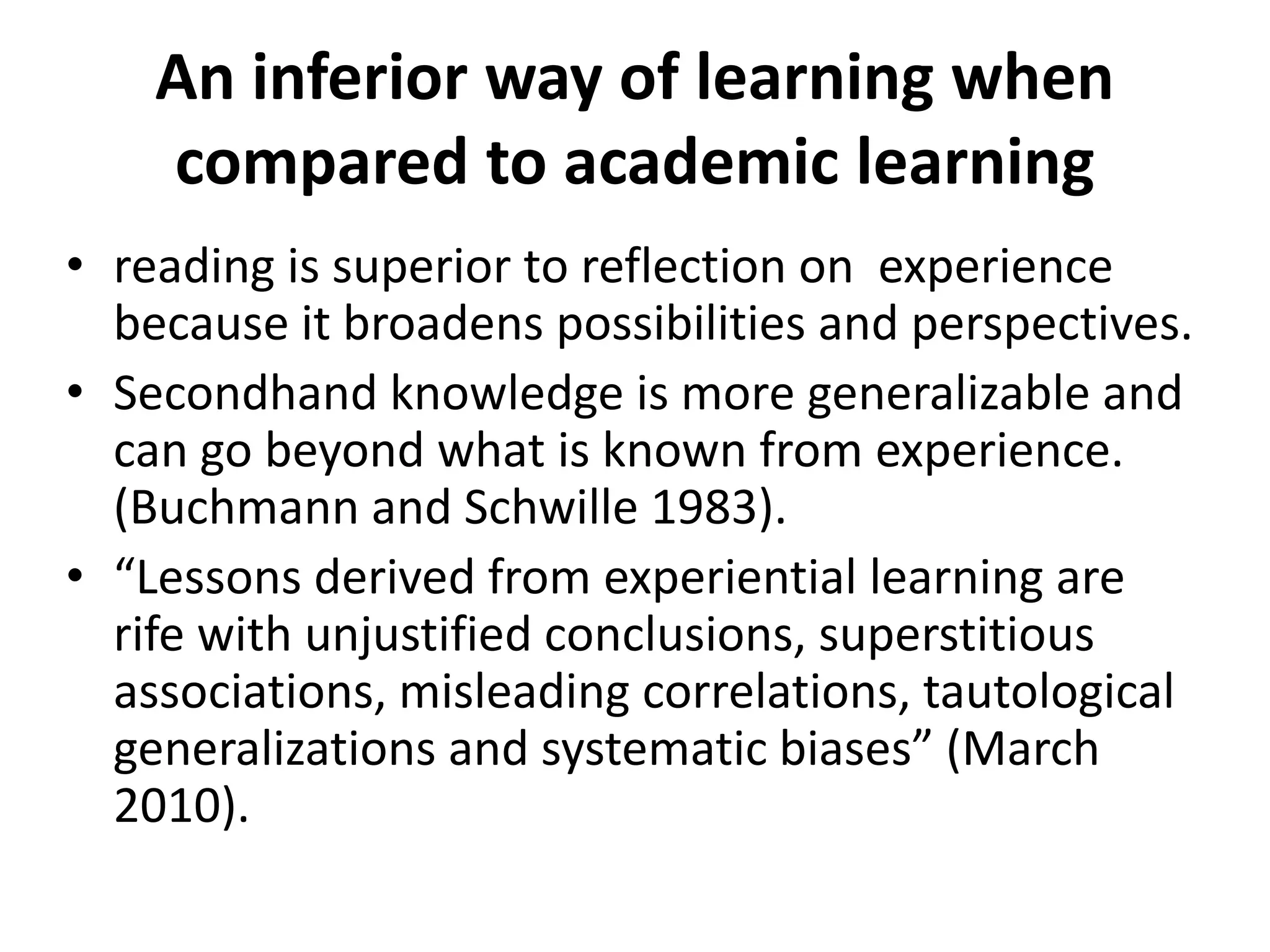 An inferior way of learning when
compared to academic learning
• reading is superior to reflection on experience
because it broadens possibilities and perspectives.
• Secondhand knowledge is more generalizable and
can go beyond what is known from experience.
(Buchmann and Schwille 1983).
• “Lessons derived from experiential learning are
rife with unjustified conclusions, superstitious
associations, misleading correlations, tautological
generalizations and systematic biases” (March
2010).
 