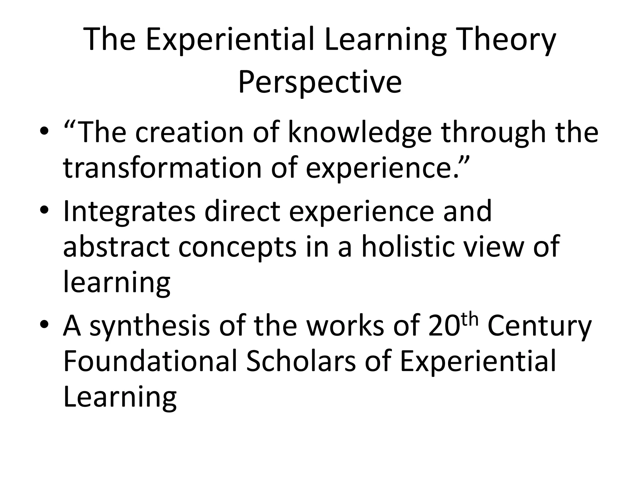 The Experiential Learning Theory
Perspective
• “The creation of knowledge through the
transformation of experience.”
• Integrates direct experience and
abstract concepts in a holistic view of
learning
• A synthesis of the works of 20th Century
Foundational Scholars of Experiential
Learning
 