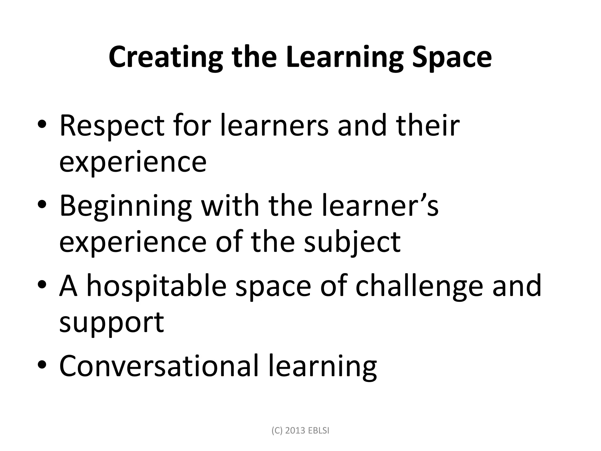 Creating the Learning Space
• Respect for learners and their
experience
• Beginning with the learner’s
experience of the subject
• A hospitable space of challenge and
support
• Conversational learning
(C) 2013 EBLSI
 