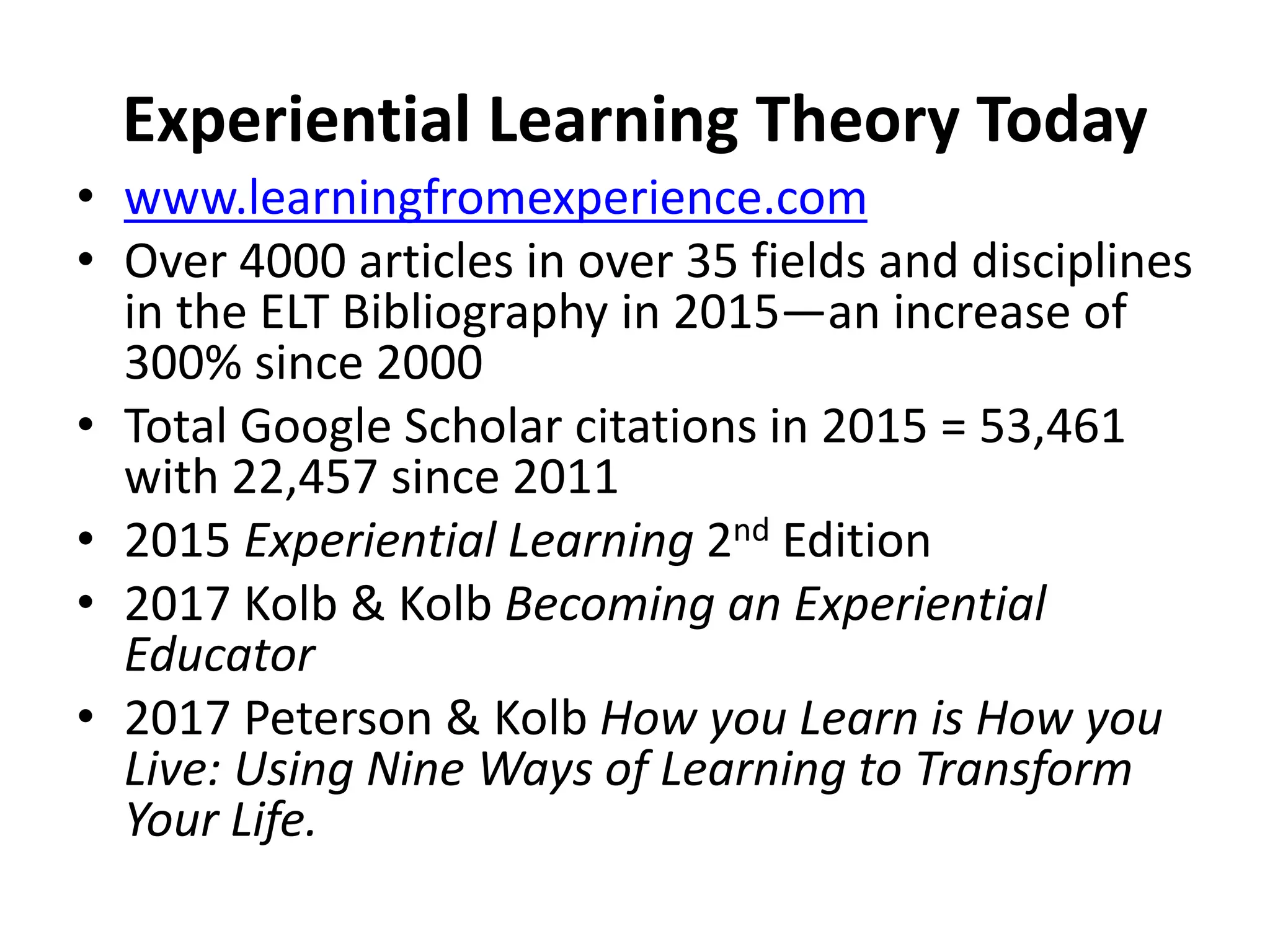 Experiential Learning Theory Today
• www.learningfromexperience.com
• Over 4000 articles in over 35 fields and disciplines
in the ELT Bibliography in 2015—an increase of
300% since 2000
• Total Google Scholar citations in 2015 = 53,461
with 22,457 since 2011
• 2015 Experiential Learning 2nd Edition
• 2017 Kolb & Kolb Becoming an Experiential
Educator
• 2017 Peterson & Kolb How you Learn is How you
Live: Using Nine Ways of Learning to Transform
Your Life.
 