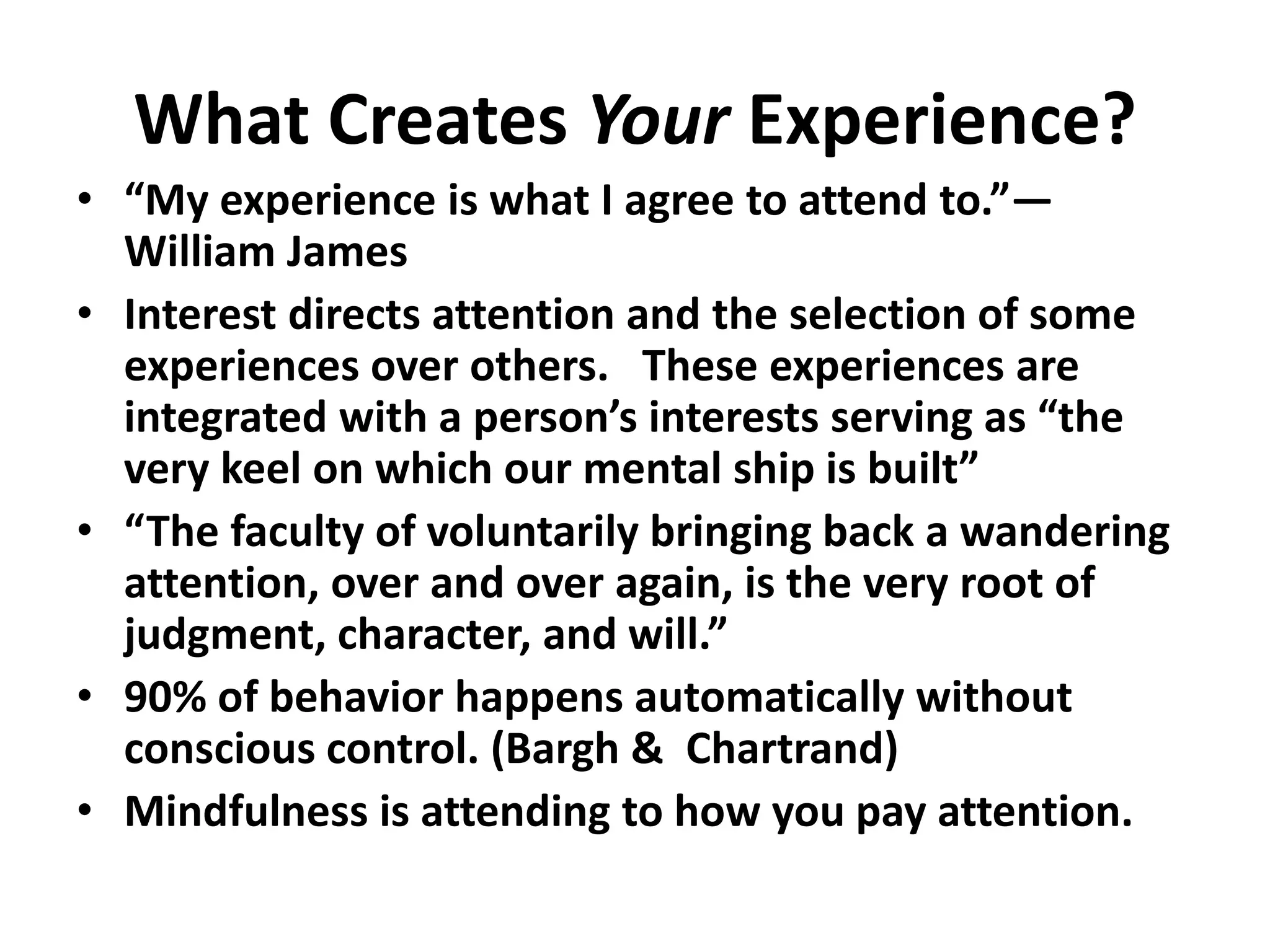 What Creates Your Experience?
• “My experience is what I agree to attend to.”—
William James
• Interest directs attention and the selection of some
experiences over others. These experiences are
integrated with a person’s interests serving as “the
very keel on which our mental ship is built”
• “The faculty of voluntarily bringing back a wandering
attention, over and over again, is the very root of
judgment, character, and will.”
• 90% of behavior happens automatically without
conscious control. (Bargh & Chartrand)
• Mindfulness is attending to how you pay attention.
 