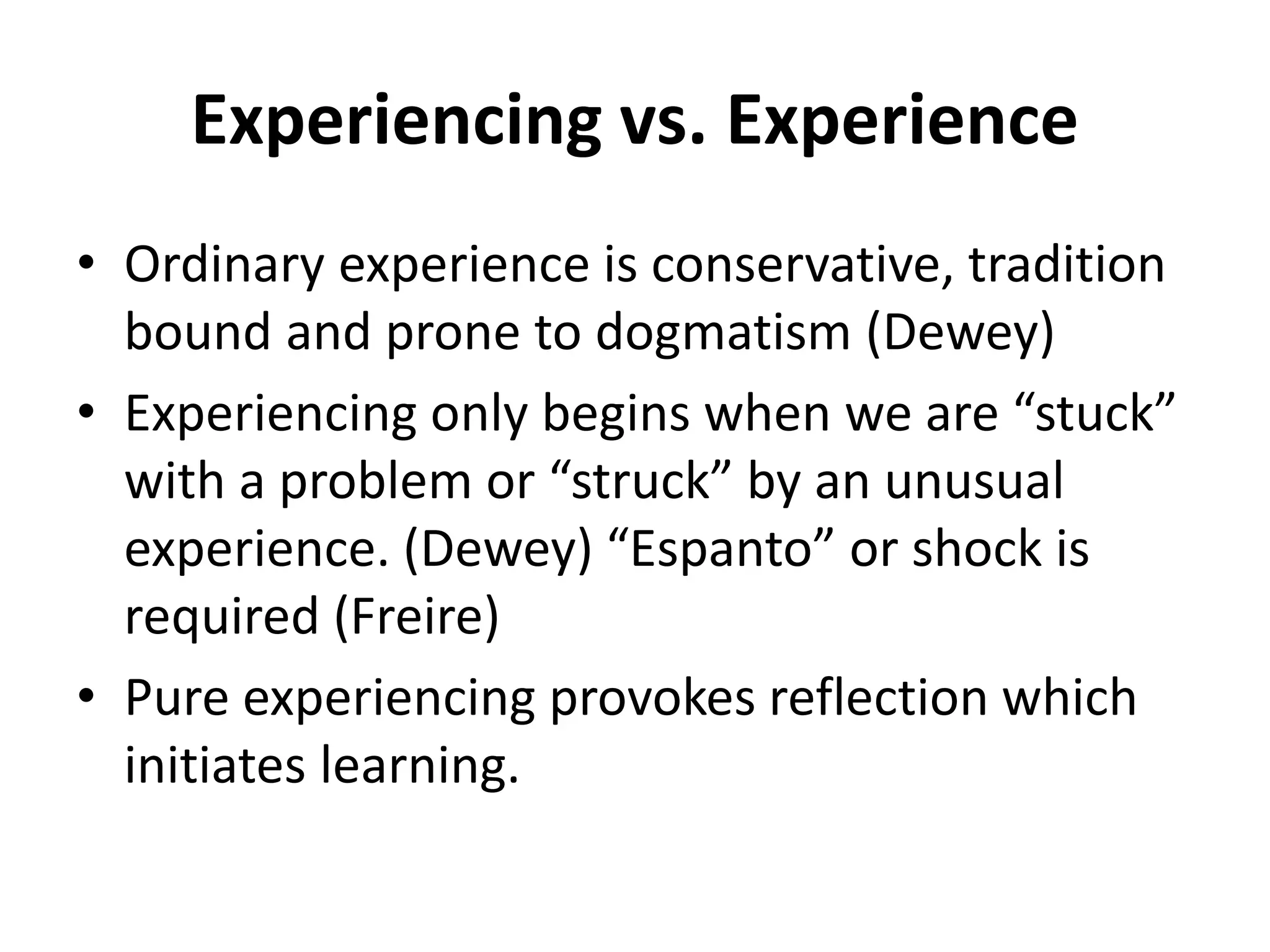 Experiencing vs. Experience
• Ordinary experience is conservative, tradition
bound and prone to dogmatism (Dewey)
• Experiencing only begins when we are “stuck”
with a problem or “struck” by an unusual
experience. (Dewey) “Espanto” or shock is
required (Freire)
• Pure experiencing provokes reflection which
initiates learning.
 