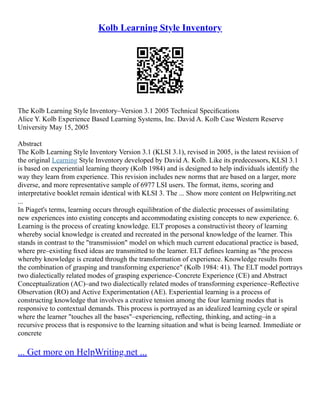 Kolb Learning Style Inventory
The Kolb Learning Style Inventory–Version 3.1 2005 Technical Speciﬁcations
Alice Y. Kolb Experience Based Learning Systems, Inc. David A. Kolb Case Western Reserve
University May 15, 2005
Abstract
The Kolb Learning Style Inventory Version 3.1 (KLSI 3.1), revised in 2005, is the latest revision of
the original Learning Style Inventory developed by David A. Kolb. Like its predecessors, KLSI 3.1
is based on experiential learning theory (Kolb 1984) and is designed to help individuals identify the
way they learn from experience. This revision includes new norms that are based on a larger, more
diverse, and more representative sample of 6977 LSI users. The format, items, scoring and
interpretative booklet remain identical with KLSI 3. The ... Show more content on Helpwriting.net
...
In Piaget's terms, learning occurs through equilibration of the dialectic processes of assimilating
new experiences into existing concepts and accommodating existing concepts to new experience. 6.
Learning is the process of creating knowledge. ELT proposes a constructivist theory of learning
whereby social knowledge is created and recreated in the personal knowledge of the learner. This
stands in contrast to the "transmission" model on which much current educational practice is based,
where pre–existing ﬁxed ideas are transmitted to the learner. ELT deﬁnes learning as "the process
whereby knowledge is created through the transformation of experience. Knowledge results from
the combination of grasping and transforming experience" (Kolb 1984: 41). The ELT model portrays
two dialectically related modes of grasping experience–Concrete Experience (CE) and Abstract
Conceptualization (AC)–and two dialectically related modes of transforming experience–Reﬂective
Observation (RO) and Active Experimentation (AE). Experiential learning is a process of
constructing knowledge that involves a creative tension among the four learning modes that is
responsive to contextual demands. This process is portrayed as an idealized learning cycle or spiral
where the learner "touches all the bases"–experiencing, reﬂecting, thinking, and acting–in a
recursive process that is responsive to the learning situation and what is being learned. Immediate or
concrete
... Get more on HelpWriting.net ...
 