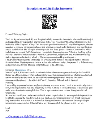 Introduction to Life Styles Inventory
Personal Thinking Styles
The Life Styles Inventory (LSI) was designed to help assess effectiveness in relationships on the job
and support the development of interpersonal skills. This "road map" to self development was the
brainchild of Dr.Clayton Lafferty. This survey of questions measures 12 key thinking styles, that are
regarded to promote performance change and improve personal understanding of how our thinking
affects our behavior. The 12 styles are categorized into three general clusters: Constructive, which
includes Achievement, Self–Actualizing, Humanistic–Encouraging, and Affinitive thinking styles,
Passive/Defensive, which includes Approval, Conventional, Dependent, and Avoidance thinking
styles; Aggressive/Defensive, which ... Show more content on Helpwriting.net ...
I have watched colleague be terminated for speaking their minds or having different of opinions
from that of our direct report who is new to this role and wants to flex her power. It is disheartening
and discouraging for me. This is a style that needs to be addressed.
Impact on Management Style
Most of my life, I have successful in maintain balance between my personal and professional life.
But as we all know, they overlap and are intertwined. Our management styles whether good or bad
reflect our ability to lead other. To be an effective manager you must have the four basic
management functions: 1) the ability to Plan; 2) Organize; 3) Lead; and 4) Control.
Planning
I am not big on procrastination, so planning is very important to me. I need to know the why, when,
how, what to generate a plan and effectively execute it. There is always that need to establish a goal
and a plan of action to accomplish this. This is a process that must be seen through to the end.
Organizing
No plan successful plan can be executed with proper organization. As a manager it is imperative to
be able to organize the plan for which a goal has been set. Organization is very broad. For me, as
long as there is a plan where it is personal or in my professional environment, I strategically put
resources in place, which will best efficient way to accomplish the plan of action I set up.
Lead
Not
... Get more on HelpWriting.net ...
 