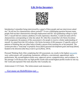 Life Styles Inventory
Introduction I remember being interviewed by a panel of three people and one interviewee asked
me," So tell me five characteristics about yourself?" It was a challenging question because many
people find out their characteristics through employment and life. Just graduating college in April
2013, I myself did not contain a plethora of work experience; therefore, I could not name all five
characteristics corresponding to what she asked. Dr. John Doe created the Life Styles Inventory
(LSI) assignment; the purpose of this assessment is for people to receive a better understanding of
oneself. As stated form the LSI website, Life Styles Inventory (LSI) measures 12 specific styles of
patterns of thinking that can either help or hinder a person from reaching his or her potential. The
system provides a "road map" to properly focus [their] personal development goals and keep [them]
headed in the direction [that they] want to go (Lafferty, 2014).
Personal Thinking Style After completing the LSI assessment, my results in the highest percentile
were: achievement, self–actualizing, humanistic, affiliative, conventional, oppositional, and a
perfectionist. My second highest results were: approval, power, competitiveness, and avoidance. In
this passage I will discuss how my high profile results and second highest profile results tie into my
life/ work and expound if the traits describe who I actually am.
Acheivement 11 O' Clock– The Achievement scale measures a
... Get more on HelpWriting.net ...
 