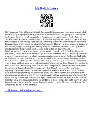 Life Style Inventory
LSI Assignment After taking the Life Style Inventory (LSI) assessment, I have come to realized of
the underlying thought patterns that guide an individual's behavior. This quality of an individual's
thinking and behavior contributes greatly to that person's work performance. Part I – Personal
Thinking Styles My primary thinking style is Self–actualizing and I can totally see myself through
the description of this thinking style. The self–actualizing thinkers are characterized by an unusual
high acceptance of self, others and situations "as they are." They have a strong interest in working to
become everything they are capable of being. They have a sense of self–worth, a strong curiosity
about people and things, and an acute ... Show more content on Helpwriting.net ...
I don't see the need to be approved or recognized by others in order to feel that I'm self–worthy.
Personally, I like to be included wherever I go and do not want to be left out. I always try to achieve
a sense of belonging at work, at school, or whatever organization or group that I would likely to be
in. Whenever I'm in a room of crowd, I always prefer showing up without much attention, sitting
from the back, and listen quietly. I behave in that way not because I just don't want to be seen but I
want to listen and learn about the crowd and situation before I say anything. Though I try to blend in
most of the time, I do not really agree with the LSI's description on Conventional thinker that they
lack originality because I'm totally the opposite of that. Though I try to by "low key" at the
beginning, my true original self would come out in time. I believe that I developed this thinking
style from the influence of my dad because he always said "When you talk a lot, you have more
chances to say something wrong. It's best to listen quietly and say something right once in a while."
I think that my parents' high expectancy in myself had leaded me to be the perfectionistic thinker I
am today. Since first grade, I am always expected to be at the top of my class and I always get a nice
toy as the result for being so. In contrast, I would get some criticism if I am any less than top. So I
always tried my best to be at the top of
... Get more on HelpWriting.net ...
 