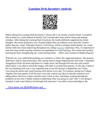 Learning Style Inventory Analysis
Before taking the Learning Style Inventory, I always felt I was mostly a tactile learner. I would be
able to learn in a visual fashion if need be, but I would rather learn and by doing and making
mistakes. After taking the Learning Style Inventory, the results definitely supported my initial
thoughts. My tactile preference was 14 points higher than my auditory score, but only 2 points
higher than my visual. Although I believe I will always will be a stronger tactile learner, my visual
learner skills have been improving throughout my college learning experience. Plus, it's important to
note that many tactile learning situations are dependent on visual learning. This means that tactilely
learning has been strengthening my visual learning skills. ... Show more content on Helpwriting.net
...
With this set, you could build anything you wanted to or follow the suggested projects. The projects
didn't have step by step instructions, they merely had an image displaying the end result. I remember
struggling at times for hours and hours as I made errors, but through trial and error and careful
observation, I was able to match the images with little or no help from parents. To this day, I believe
this toy (learning tool) was a very important part of my life because it shaped the way I learn.
I am using the tactile and visual learning style almost every day. For instance, during my College
Algebra class last quarter, I left the class every day without any idea of what the instructor was
talking about. However, when I read the notes I took in class, and began working through the
problems on my own, I finally started to understand what was going on, and "why" I was doing it.
Granted, it took some failures, but through trial and error, I was able to learn and adapt to the
... Get more on HelpWriting.net ...
 