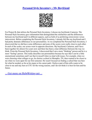 Personal Style Inventory : My Boyfriend
For Project B, that utilizes the Personal Style Inventory, I choose my boyfriend, Cameron. The
Personal Style Inventory gave information that distinguished the similarities and the differences
between my boyfriend and I in different aspects, such as both of us preferring extraversion versus
introversion. Before completing the Personal Style Inventory, I already felt like my boyfriend and I
had pretty dramatic differences in our personalities. As we completed the Personal Style Inventory, I
discovered that we did have some differences and none of the scores were really close to each other.
In each of the scales, our scores went in opposite directions. My boyfriend, Cameron, and I have
been together for almost five years now and there has been a clear difference between the way we
think. From the Personal Style Inventory, I discovered that I am a more "thinking" person and he is a
more "feeling" person. This really describes our personalities because he says that I can be a little
unemotional sometimes and I see that in myself when we deal with issues. For example, when we
were choosing what colleges to go, he choose a school in Memphis, TN, then wanted to be closer to
me when we were apart for our first semester. He wasn't focused on finding a school that was best
for what he needed, as far as his major or his career path. I believe part of him stills wants to be
close to me and stay here at UTC for the wrong reasons, and I do not think it is best for him and his
future.
... Get more on HelpWriting.net ...
 