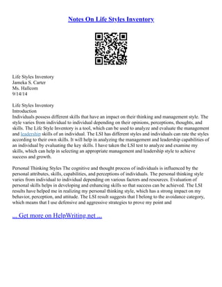 Notes On Life Styles Inventory
Life Styles Inventory
Jameka S. Carter
Ms. Hallcom
9/14/14
Life Styles Inventory
Introduction
Individuals possess different skills that have an impact on their thinking and management style. The
style varies from individual to individual depending on their opinions, perceptions, thoughts, and
skills. The Life Style Inventory is a tool, which can be used to analyze and evaluate the management
and leadership skills of an individual. The LSI has different styles and individuals can rate the styles
according to their own skills. It will help in analyzing the management and leadership capabilities of
an individual by evaluating the key skills. I have taken the LSI test to analyze and examine my
skills, which can help in selecting an appropriate management and leadership style to achieve
success and growth.
Personal Thinking Styles The cognitive and thought process of individuals is influenced by the
personal attributes, skills, capabilities, and perceptions of individuals. The personal thinking style
varies from individual to individual depending on various factors and resources. Evaluation of
personal skills helps in developing and enhancing skills so that success can be achieved. The LSI
results have helped me in realizing my personal thinking style, which has a strong impact on my
behavior, perception, and attitude. The LSI result suggests that I belong to the avoidance category,
which means that I use defensive and aggressive strategies to prove my point and
... Get more on HelpWriting.net ...
 