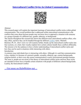Intercultural Conflict Styles In Global Communication
Abstract
This research paper will explain the important learnings of intercultural conflict styles within global
communication. The overall problem that is addressed within intercultural communication is the
conflicts that come about because people may not know how to approach a situation with someone
or a group of people of a different race, gender, ethnicity, or background.
The articles throughout this research has shown the different areas intercultural conflicts effect, who
they effect, and how they can be handled through the different conflict styles. Mitchell
Hammer, Ph. D., who's views we will examine further, breaks up the intercultural conflict styles into
four sections, or a chart, that visually explains how certain cultures handle these conflicts differently.
The mission is for the audience to have a better understanding of intercultural conflict styles and
how they can be used in situations while interacting with others.
Introduction
A common issue individuals have is interacting with others. Although it is said that communication
is key, whether it is because of a person's gender, sexuality, ethnicity, age, custom backgrounds,
religious beliefs, or their every day norms communication is easily misconstrued amongst humans.
The issue is, people are not aware of the theory of intercultural conflict styles and how these styles
are intended to know how to handle certain situations with people of different cultural backgrounds.
Luckily, the Intercultural Conflict
... Get more on HelpWriting.net ...
 