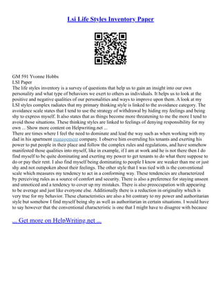 Lsi Life Styles Inventory Paper
GM 591 Yvonne Hobbs
LSI Paper
The life styles inventory is a survey of questions that help us to gain an insight into our own
personality and what type of behaviors we exert to others as individuals. It helps us to look at the
positive and negative qualities of our personalities and ways to improve upon them. A look at my
LSI styles complex radiates that my primary thinking style is linked to the avoidance category. The
avoidance scale states that I tend to use the strategy of withdrawal by hiding my feelings and being
shy to express myself. It also states that as things become more threatening to me the more I tend to
avoid those situations. These thinking styles are linked to feelings of denying responsibility for my
own ... Show more content on Helpwriting.net ...
There are times where I feel the need to dominate and lead the way such as when working with my
dad in his apartment management company. I observe him overruling his tenants and exerting his
power to put people in their place and follow the complex rules and regulations, and have somehow
manifested those qualities into myself, like in example, if I am at work and he is not there then I do
find myself to be quite dominating and exerting my power to get tenants to do what there suppose to
do or pay their rent. I also find myself being dominating to people I know are weaker than me or just
shy and not outspoken about their feelings. The other style that I was tied with is the conventional
scale which measures my tendency to act in a conforming way. These tendencies are characterized
by perceiving rules as a source of comfort and security. There is also a preference for staying unseen
and unnoticed and a tendency to cover up my mistakes. There is also preoccupation with appearing
to be average and just like everyone else. Additionally there is a reduction in originality which is
very true for my behavior. These characteristics are also a bit contrary to my power and authoritarian
style but somehow I find myself being shy as well as authoritarian in certain situations. I would have
to say however that the conventional characteristic is one that I might have to disagree with because
... Get more on HelpWriting.net ...
 