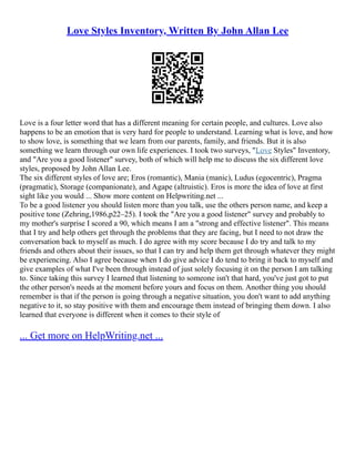 Love Styles Inventory, Written By John Allan Lee
Love is a four letter word that has a different meaning for certain people, and cultures. Love also
happens to be an emotion that is very hard for people to understand. Learning what is love, and how
to show love, is something that we learn from our parents, family, and friends. But it is also
something we learn through our own life experiences. I took two surveys, "Love Styles" Inventory,
and "Are you a good listener" survey, both of which will help me to discuss the six different love
styles, proposed by John Allan Lee.
The six different styles of love are; Eros (romantic), Mania (manic), Ludus (egocentric), Pragma
(pragmatic), Storage (companionate), and Agape (altruistic). Eros is more the idea of love at first
sight like you would ... Show more content on Helpwriting.net ...
To be a good listener you should listen more than you talk, use the others person name, and keep a
positive tone (Zehring,1986,p22–25). I took the "Are you a good listener" survey and probably to
my mother's surprise I scored a 90, which means I am a "strong and effective listener". This means
that I try and help others get through the problems that they are facing, but I need to not draw the
conversation back to myself as much. I do agree with my score because I do try and talk to my
friends and others about their issues, so that I can try and help them get through whatever they might
be experiencing. Also I agree because when I do give advice I do tend to bring it back to myself and
give examples of what I've been through instead of just solely focusing it on the person I am talking
to. Since taking this survey I learned that listening to someone isn't that hard, you've just got to put
the other person's needs at the moment before yours and focus on them. Another thing you should
remember is that if the person is going through a negative situation, you don't want to add anything
negative to it, so stay positive with them and encourage them instead of bringing them down. I also
learned that everyone is different when it comes to their style of
... Get more on HelpWriting.net ...
 