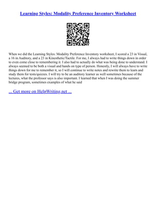 Learning Styles: Modality Preference Inventory Worksheet
When we did the Learning Styles: Modality Preference Inventory worksheet, I scored a 23 in Visual,
a 16 in Auditory, and a 23 in Kinesthetic/Tactile. For me, I always had to write things down in order
to even come close to remembering it. I also had to actually do what was being done to understand. I
always seemed to be both a visual and hands on type of person. Honestly, I will always have to write
things down for me to remember it, so I will continue to write notes and rewrite them to learn and
study them for tests/quizzes. I will try to be an auditory learner as well sometimes because of the
lectures, what the professor says is also important. I learned that when I was doing the summer
bridge program, sometimes examples of what he said
... Get more on HelpWriting.net ...
 