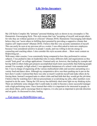 Life Styles Inventory
My LSI Styles Complex My "primary" personal thinking style as shown in my circumplex is The
Humanistic–Encouraging Style. This style means that I am "accepting of myself, and accept others
for who they are without question or criticism" (Human 2010). Humanistic–Encouraging individuals
believe they can "assist others in fulfilling their potential by providing a supportive climate that
inspires self–improvement" (Human 2010). I believe that this very accurate summation of myself.
This can easily be seen at my previous job as a waiter. I was often asked to train new employees
because I was considered sensitive to people 's needs, and was willing to devote energy to
counseling and coaching others. I also consider this style accurate about ... Show more content on
Helpwriting.net ...
With many older cousins, I was consistently being compared to how they performed in various
subjects. I was pushed to take on leadership roles in many different clubs and organizations as they
would "look good" on college applications. I learned early on, however, that leading by example and
having faith in others helps gets projects accomplished much more successfully than bullying people
around. For example, in high school, I was appointed chairperson of a school–wide international
fair. I was in charge of organizing all the various multicultural clubs and societies and putting on a
variety food and dance show. Although my competetaive drive was there pushing me to put on the
best show I could, I realized that there was only so much I could do myself and make others do by
forcing them. Instead I assigned tasks to others clubs and had faith that they would get the job done.
I believe that by watching how I did not procrastinate or avoid doing my jobs, other members were
inspired to do the same. Taking the LSI survey has definitely shed some light on my thinking styles.
There are definitely some changes that I could make in order to become a more successful manager
with a high performing team. I have learned that while it is important to be interested in people, to
care about others, and to encourage them to improve, it is also just as important to provide direction
and set goals. As discussed in class, leading
... Get more on HelpWriting.net ...
 