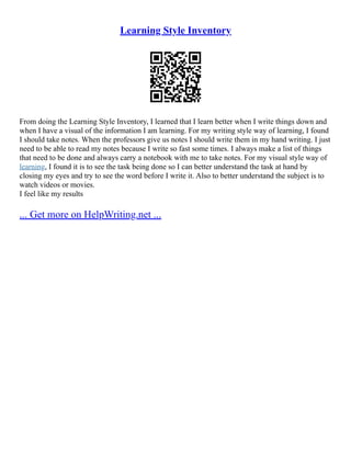 Learning Style Inventory
From doing the Learning Style Inventory, I learned that I learn better when I write things down and
when I have a visual of the information I am learning. For my writing style way of learning, I found
I should take notes. When the professors give us notes I should write them in my hand writing. I just
need to be able to read my notes because I write so fast some times. I always make a list of things
that need to be done and always carry a notebook with me to take notes. For my visual style way of
learning, I found it is to see the task being done so I can better understand the task at hand by
closing my eyes and try to see the word before I write it. Also to better understand the subject is to
watch videos or movies.
I feel like my results
... Get more on HelpWriting.net ...
 
