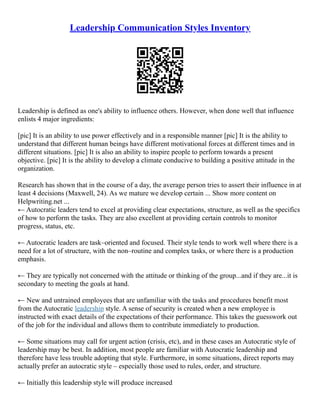 Leadership Communication Styles Inventory
Leadership is defined as one's ability to influence others. However, when done well that influence
enlists 4 major ingredients:
[pic] It is an ability to use power effectively and in a responsible manner [pic] It is the ability to
understand that different human beings have different motivational forces at different times and in
different situations. [pic] It is also an ability to inspire people to perform towards a present
objective. [pic] It is the ability to develop a climate conducive to building a positive attitude in the
organization.
Research has shown that in the course of a day, the average person tries to assert their influence in at
least 4 decisions (Maxwell, 24). As we mature we develop certain ... Show more content on
Helpwriting.net ...
← Autocratic leaders tend to excel at providing clear expectations, structure, as well as the specifics
of how to perform the tasks. They are also excellent at providing certain controls to monitor
progress, status, etc.
← Autocratic leaders are task–oriented and focused. Their style tends to work well where there is a
need for a lot of structure, with the non–routine and complex tasks, or where there is a production
emphasis.
← They are typically not concerned with the attitude or thinking of the group...and if they are...it is
secondary to meeting the goals at hand.
← New and untrained employees that are unfamiliar with the tasks and procedures benefit most
from the Autocratic leadership style. A sense of security is created when a new employee is
instructed with exact details of the expectations of their performance. This takes the guesswork out
of the job for the individual and allows them to contribute immediately to production.
← Some situations may call for urgent action (crisis, etc), and in these cases an Autocratic style of
leadership may be best. In addition, most people are familiar with Autocratic leadership and
therefore have less trouble adopting that style. Furthermore, in some situations, direct reports may
actually prefer an autocratic style – especially those used to rules, order, and structure.
← Initially this leadership style will produce increased
 