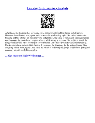 Learning Style Inventory Analysis
After taking the learning style inventory, I was not surprise to find that I am a global learner.
However, I am almost a pretty good split between the two learning styles. But, when it comes to
thinking and test taking I am both analytical and global. Little Susie is working on an assignment in
our classroom she has to have complete silence, while sitting at her desk. She is able to sit still for
long periods of time while working in a well lite area. Little Susie prefers to work independently.
Unlike most of my students Little Susie will remember the directions for the assigned tasks. After
assigning station work, I give Little Susie the option of following the groups to centers or getting the
necessary utensils needed to complete
... Get more on HelpWriting.net ...
 
