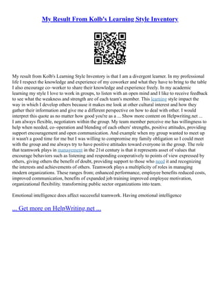 My Result From Kolb's Learning Style Inventory
My result from Kolb's Learning Style Inventory is that I am a divergent learner. In my professional
life I respect the knowledge and experience of my coworker and what they have to bring to the table
I also encourage co–worker to share their knowledge and experience freely. In my academic
learning my style I love to work in groups, to listen with an open mind and I like to receive feedback
to see what the weakness and strength are of each team's member. This learning style impact the
way in which I develop others because it makes me look at other cultural interest and how they
gather their information and give me a different perspective on how to deal with other. I would
interpret this quote as no matter how good you're as a ... Show more content on Helpwriting.net ...
I am always flexible, negotiators within the group. My team member perceive me has willingness to
help when needed, co–operation and blending of each others' strengths, positive attitudes, providing
support encouragement and open communication. And example when my group wanted to meet up
it wasn't a good time for me but I was willing to compromise my family obligation so I could meet
with the group and me always try to have positive attitudes toward everyone in the group. The role
that teamwork plays in management in the 21st century is that it represents asset of values that
encourage behaviors such as listening and responding cooperatively to points of view expressed by
others, giving others the benefit of doubt, providing support to those who need it and recognizing
the interests and achievements of others. Teamwork plays a multiplicity of roles in managing
modern organizations. These ranges from; enhanced performance, employee benefits reduced costs,
improved communication, benefits of expanded job training improved employee motivation,
organizational flexibility. transforming public sector organizations into team.
Emotional intelligence does affect successful teamwork. Having emotional intelligence
... Get more on HelpWriting.net ...
 