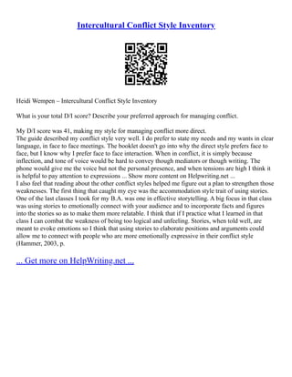 Intercultural Conflict Style Inventory
Heidi Wempen – Intercultural Conflict Style Inventory
What is your total D/I score? Describe your preferred approach for managing conflict.
My D/I score was 41, making my style for managing conflict more direct.
The guide described my conflict style very well. I do prefer to state my needs and my wants in clear
language, in face to face meetings. The booklet doesn't go into why the direct style prefers face to
face, but I know why I prefer face to face interaction. When in conflict, it is simply because
inflection, and tone of voice would be hard to convey though mediators or though writing. The
phone would give me the voice but not the personal presence, and when tensions are high I think it
is helpful to pay attention to expressions ... Show more content on Helpwriting.net ...
I also feel that reading about the other conflict styles helped me figure out a plan to strengthen those
weaknesses. The first thing that caught my eye was the accommodation style trait of using stories.
One of the last classes I took for my B.A. was one in effective storytelling. A big focus in that class
was using stories to emotionally connect with your audience and to incorporate facts and figures
into the stories so as to make them more relatable. I think that if I practice what I learned in that
class I can combat the weakness of being too logical and unfeeling. Stories, when told well, are
meant to evoke emotions so I think that using stories to elaborate positions and arguments could
allow me to connect with people who are more emotionally expressive in their conflict style
(Hammer, 2003, p.
... Get more on HelpWriting.net ...
 