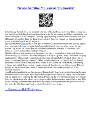 Personal Narrative: My Learning Style Inventory
Before taking this test, I was not aware of what type of learner I was. Every time I had to study for a
test, I simply used flashcards and continuously re–write the information until i had established a vast
understanding for it. After taking this Learning Style Inventory, I am now more aware of what type
of learner I am and how I can use these styles on a daily basis. As you can see from my results, I
scored highest in logical, social, and aural.
Trying to relate my learning styles from past experiences, I moderately understand how my highest
score was logical. I would not quite classify myself as logical, however, when I study for any
subject, I try to seek for connections and relationships between concepts. In this sense, I will
consider ... Show more content on Helpwriting.net ...
Whether it is me with a question or a classmate, I am always open to listen, assist, and share my
understanding. My vision of a social learning style is study in a group. Lately, I have been studying
in groups more often, which comes to my attention that it is definitely working. It allows me to
bounce ideas throughout my classmates. When studying in groups, I personally will use this to let
each other to teach other in what one thinks she/he is and "expert" in. Furthermore, this learning
style can also include family, where you can simply ask them to quiz you before exams. This will
provide me social interactions, which is most competent for me, making the process of the
information easier.
Aural learning is definitely one I am aware of. I undoubtedly learn best when teachers give lectures.
I tend to remember and repeat ideas that are verbally presented. When test taking, I recall my voice
and my teacher voice lecturing the information. Discussing the new information given and learning
from my mistakes verbally, allows me to comprehend the information in a more efficient way. This
style of learning can enhance my study skills by simply listening to the lectures given in class and
take notes. So later I can recall back to what information I have to take
... Get more on HelpWriting.net ...
 
