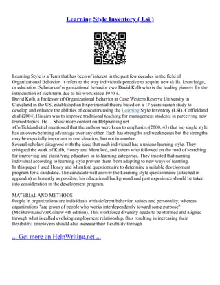 Learning Style Inventory ( Lsi )
Learning Style is a Term that has been of interest in the past few decades in the field of
Organizational Behavior. It refers to the way individuals perceive to acquire new skills, knowledge,
or education. Scholars of organizational behavior owe David Kolb who is the leading pioneer for the
introduction of such term due to his work since 1970`s.
David Kolb, a Professor of Organizational Behavior at Case Western Reserve University in
Cleveland in the US, established an Experimental theory based on a 17 years search study to
develop and enhance the abilities of educators using the Learning Style Inventory (LSI). Coffieldand
et al (2004).His aim was to improve traditional teaching for management students in perceiving new
learned topics. He ... Show more content on Helpwriting.net ...
xCoffieldand et al mentioned that the authors were keen to emphasize (2000, 43) that 'no single style
has an overwhelming advantage over any other. Each has strengths and weaknesses but the strengths
may be especially important in one situation, but not in another.
Several scholars disagreed with the idea; that each individual has a unique learning style. They
critiqued the work of Kolb, Honey and Mumford, and others who followed on the road of searching
for improving and classifying educators in to learning categories. They insisted that naming
individual according to learning style prevent them from adapting to new ways of learning.
In this paper I used Honey and Mumford questionnaire to determine a suitable development
program for a candidate. The candidate will answer the Learning style questionnaire (attached in
appendix) as honestly as possible, his educational background and past experience should be taken
into consideration in the development program.
MATERIAL AND METHODS
People in organizations are individuals with deferent behavior, values and personality, whereas
organizations "are group of people who works interdependently toward some purpose"
(McShawn,andVonGlinow 4th edition). This workforce diversity needs to be stormed and aligned
through what is called evolving employment relationship, thus resulting in increasing their
flexibility. Employees should also increase their flexibility through
... Get more on HelpWriting.net ...
 