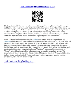 The Learning Style Inventory ( Lsi )
The Organizational Behaviour course has managed to properly accomplish teaching the concepts
and theories in the curriculum due to the function of the interactive classes. The way the classes are
run gives a fresh spin on the lessons learned from the lectures by getting the students to participate
in activities and giving us a chance to self–reflect on how the teachings of the course can be
applicable to our daily lives. The interactive teachers do a fantastic job of motivating us to better
understand the material and ensure that the class stays integrative and comfortable.
I need to focus on the concept of individual learning and how it is the building block on my
education. In the course we learned about the adult learning process and how we can figure out what
techniques and approaches are best suitable for each of us. In the interactive class, we were given
worksheets that help us determine what learning style we relate to the most and the benefits that
learning style has in an organization. The Learning Style Inventory (LSI) helped me conclude that I
gear towards the Abstract Conceptualization (or "Thinking") and Active Experimentation (or
"Doing") areas of learning, resulting in being assigned the learning style of converging. The
converging learning style carries the characteristics of being able to solve problems, make decisions
and use logical thinking in a task. This accurately portrays my approach to learning whether
academically or in real–life situations as I
... Get more on HelpWriting.net ...
 