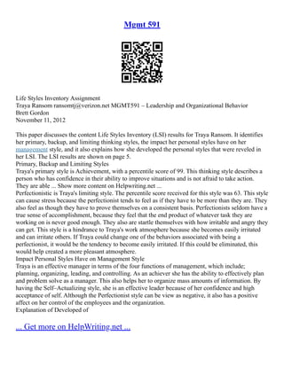 Mgmt 591
Life Styles Inventory Assignment
Traya Ransom ransomtj@verizon.net MGMT591 – Leadership and Organizational Behavior
Brett Gordon
November 11, 2012
This paper discusses the content Life Styles Inventory (LSI) results for Traya Ransom. It identifies
her primary, backup, and limiting thinking styles, the impact her personal styles have on her
management style, and it also explains how she developed the personal styles that were reveled in
her LSI. The LSI results are shown on page 5.
Primary, Backup and Limiting Styles
Traya's primary style is Achievement, with a percentile score of 99. This thinking style describes a
person who has confidence in their ability to improve situations and is not afraid to take action.
They are able ... Show more content on Helpwriting.net ...
Perfectionistic is Traya's limiting style. The percentile score received for this style was 63. This style
can cause stress because the perfectionist tends to feel as if they have to be more than they are. They
also feel as though they have to prove themselves on a consistent basis. Perfectionists seldom have a
true sense of accomplishment, because they feel that the end product of whatever task they are
working on is never good enough. They also are startle themselves with how irritable and angry they
can get. This style is a hindrance to Traya's work atmosphere because she becomes easily irritated
and can irritate others. If Traya could change one of the behaviors associated with being a
perfectionist, it would be the tendency to become easily irritated. If this could be eliminated, this
would help created a more pleasant atmosphere.
Impact Personal Styles Have on Management Style
Traya is an effective manager in terms of the four functions of management, which include;
planning, organizing, leading, and controlling. As an achiever she has the ability to effectively plan
and problem solve as a manager. This also helps her to organize mass amounts of information. By
having the Self–Actualizing style, she is an effective leader because of her confidence and high
acceptance of self. Although the Perfectionist style can be view as negative, it also has a positive
affect on her control of the employees and the organization.
Explanation of Developed of
... Get more on HelpWriting.net ...
 