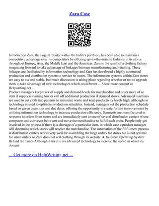 Zara Case
Introduction Zara, the largest retailer within the Inditex portfolio, has been able to maintain a
competitive advantage over its competitors by offering up–to–the–minute fashions in its stores
throughout Europe, Asia, the Middle East and the Americas. Zara is the result of a clothing factory
integrating forward to take advantage of linkages between manufacturing and retailing. These
linkages are facilitated by information technology and Zara has developed a highly automated
production and distribution system to service its stores. The information systems within Zara stores
are easy to use and stable, but much discussion is taking place regarding whether or not to upgrade
them to take advantage of new technologies which could better ... Show more content on
Helpwriting.net ...
Product managers keep track of supply and demand levels for merchandise and order more of an
item if supply is running low or call off additional production if demand slows. Advanced machines
are used to cut cloth into patterns to minimize waste and keep productivity levels high, although no
technology is used to optimize production schedules. Instead, managers set the production schedule
based on given quantities and due dates, offering the opportunity to create further improvements by
utilizing information technology to increase production efficiency. Garments are manufactured in
response to orders from stores and are immediately sent to one of several distribution centers where
computers and conveyor belts sort and move the merchandise to fulfill each order. People only get
involved in the process if there is a shortage of a particular item, in which case a product manager
will determine which stores will receive the merchandise. The automation of the fulfillment process
at distribution centers works very well for assembling the large orders for stores but is not optimal
for small orders so Zara does not sell clothing through its website. 4. In–Store Operating System:
Behind the Times Although Zara utilizes advanced technology to increase the speed in which its
designs
... Get more on HelpWriting.net ...
 