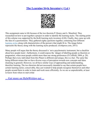 The Learning Style Inventory ( Lsi )
This assignment came to life because of the two theorists P. Honey and A. Mumford. They
researched on how to put together a project in order to identify the learning styles. The starting point
of this scheme was supported by the Kolb learning style inventory (LSI). Finally, they came up with
the idea of a questionnaire. They gathered eighty questions together, containing four different
learning styles along with characteristics of the person/s that might fit in. The image below
represents the theory along with the learning styles produced. (workpress.com, 2011)
Many people will argue that the theory discussed is `not a psychometric instrument, but a checklist
about how people learn`; furthermore, it could expose the `danger of labelling people as theorists or
pragmatists, when most people exhibit more than one strong preferences (F.Coffield, 2004, p. 28).
Perhaps that every individual from this Planet is different and unique, this is a fact. The same like
being different means that we have diverse ways of perception towards new concepts and ideas
(learning in general). However, we all have similar ways of approaching and understanding,
therefore learning. The two theorists did not necessarily intended to say that certain people have
certain learning styles; conceivably, they just wanted to help people recognize themselves and other
people around them in order to learn and work more efficiently. As we are so unpredictable, at least
to know from where to start (what
... Get more on HelpWriting.net ...
 