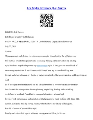 Life Styles Inventory (Lsi) Survey
I GM591– LSI Survey
Life Styles Inventory (LSI) Survey
GM591 ACC_C Miles DVUC MNHTN Leadership and Organizational Behavior
July 22, 2011
Abstract
This paper reviews Lifetime Inventory survey results. It is definitely the self discovery
tool that has revealed my primary and secondary thinking styles as well as my limiting
style that has a negative impact on my management style. It also gave me a feed back of
my management styles. It provides me with idea of how my personal thinking was
formed and what influence my family or culture or school ... Show more content on Helpwriting.net
...
And
all of the styles mentioned above are the key components to successfully follow the four
functions of the management that are planning, organizing, leading and controlling.
As defined in text book "an effective manager helps others achieve high
levels of both performance and satisfaction"(Schermerhorn, Hunt, Osborn, Uhl–Bien, 11th
edition, 2010) and thus my survey results perfectly shows my ability of being one.
Part III : Genesis of personal life style
Family and culture had a great influence on my personal life style like on
 